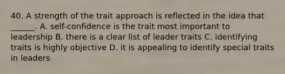 40. A strength of the trait approach is reflected in the idea that ______. A. self-confidence is the trait most important to leadership B. there is a clear list of leader traits C. identifying traits is highly objective D. it is appealing to identify special traits in leaders