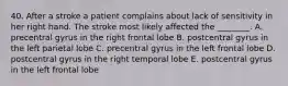 40. After a stroke a patient complains about lack of sensitivity in her right hand. The stroke most likely affected the ________. A. precentral gyrus in the right frontal lobe B. postcentral gyrus in the left parietal lobe C. precentral gyrus in the left frontal lobe D. postcentral gyrus in the right temporal lobe E. postcentral gyrus in the left frontal lobe