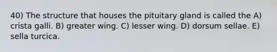 40) The structure that houses the pituitary gland is called the A) crista galli. B) greater wing. C) lesser wing. D) dorsum sellae. E) sella turcica.