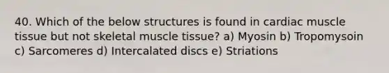 40. Which of the below structures is found in cardiac muscle tissue but not skeletal muscle tissue? a) Myosin b) Tropomysoin c) Sarcomeres d) Intercalated discs e) Striations