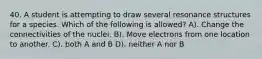 40. A student is attempting to draw several resonance structures for a species. Which of the following is allowed? A). Change the connectivities of the nuclei. B). Move electrons from one location to another. C). both A and B D). neither A nor B