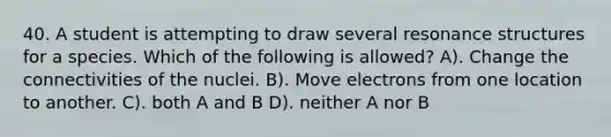 40. A student is attempting to draw several resonance structures for a species. Which of the following is allowed? A). Change the connectivities of the nuclei. B). Move electrons from one location to another. C). both A and B D). neither A nor B