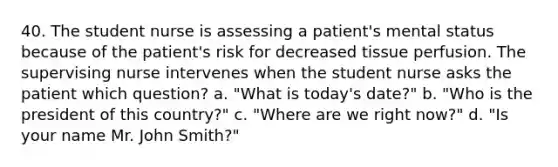 40. The student nurse is assessing a patient's mental status because of the patient's risk for decreased tissue perfusion. The supervising nurse intervenes when the student nurse asks the patient which question? a. "What is today's date?" b. "Who is the president of this country?" c. "Where are we right now?" d. "Is your name Mr. John Smith?"