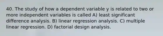 40. The study of how a dependent variable y is related to two or more independent variables is called A) least significant difference analysis. B) linear regression analysis. C) multiple linear regression. D) factorial design analysis.