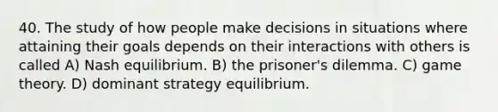 40. The study of how people make decisions in situations where attaining their goals depends on their interactions with others is called A) Nash equilibrium. B) the prisoner's dilemma. C) game theory. D) dominant strategy equilibrium.