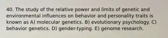 40. The study of the relative power and limits of genetic and environmental influences on behavior and personality traits is known as A) molecular genetics. B) evolutionary psychology. C) behavior genetics. D) gender-typing. E) genome research.