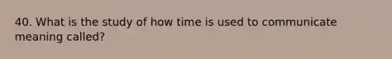 40. What is the study of how time is used to communicate meaning called?