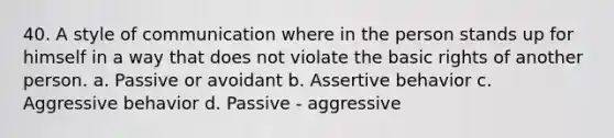 40. A style of communication where in the person stands up for himself in a way that does not violate the basic rights of another person. a. Passive or avoidant b. Assertive behavior c. Aggressive behavior d. Passive - aggressive