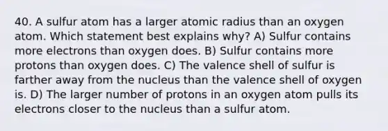 40. A sulfur atom has a larger atomic radius than an oxygen atom. Which statement best explains why? A) Sulfur contains more electrons than oxygen does. B) Sulfur contains more protons than oxygen does. C) The valence shell of sulfur is farther away from the nucleus than the valence shell of oxygen is. D) The larger number of protons in an oxygen atom pulls its electrons closer to the nucleus than a sulfur atom.