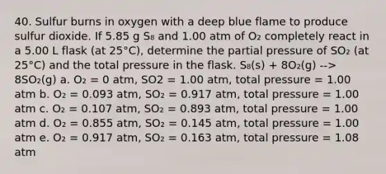 40. Sulfur burns in oxygen with a deep blue flame to produce sulfur dioxide. If 5.85 g S₈ and 1.00 atm of O₂ completely react in a 5.00 L flask (at 25°C), determine the partial pressure of SO₂ (at 25°C) and the total pressure in the flask. S₈(s) + 8O₂(g) --> 8SO₂(g) a. O₂ = 0 atm, SO2 = 1.00 atm, total pressure = 1.00 atm b. O₂ = 0.093 atm, SO₂ = 0.917 atm, total pressure = 1.00 atm c. O₂ = 0.107 atm, SO₂ = 0.893 atm, total pressure = 1.00 atm d. O₂ = 0.855 atm, SO₂ = 0.145 atm, total pressure = 1.00 atm e. O₂ = 0.917 atm, SO₂ = 0.163 atm, total pressure = 1.08 atm