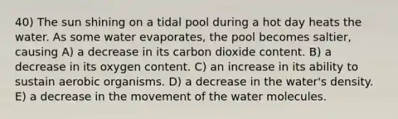 40) The sun shining on a tidal pool during a hot day heats the water. As some water evaporates, the pool becomes saltier, causing A) a decrease in its carbon dioxide content. B) a decrease in its oxygen content. C) an increase in its ability to sustain aerobic organisms. D) a decrease in the water's density. E) a decrease in the movement of the water molecules.