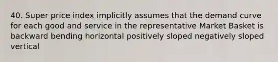 40. Super price index implicitly assumes that the demand curve for each good and service in the representative Market Basket is backward bending horizontal positively sloped negatively sloped vertical