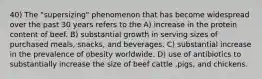 40) The "supersizing" phenomenon that has become widespread over the past 30 years refers to the A) increase in the protein content of beef. B) substantial growth in serving sizes of purchased meals, snacks, and beverages. C) substantial increase in the prevalence of obesity worldwide. D) use of antibiotics to substantially increase the size of beef cattle ,pigs, and chickens.