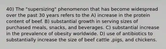 40) The "supersizing" phenomenon that has become widespread over the past 30 years refers to the A) increase in the protein content of beef. B) substantial growth in serving sizes of purchased meals, snacks, and beverages. C) substantial increase in the prevalence of obesity worldwide. D) use of antibiotics to substantially increase the size of beef cattle ,pigs, and chickens.