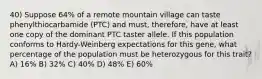 40) Suppose 64% of a remote mountain village can taste phenylthiocarbamide (PTC) and must, therefore, have at least one copy of the dominant PTC taster allele. If this population conforms to Hardy-Weinberg expectations for this gene, what percentage of the population must be heterozygous for this trait? A) 16% B) 32% C) 40% D) 48% E) 60%