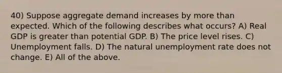 40) Suppose aggregate demand increases by more than expected. Which of the following describes what occurs? A) Real GDP is greater than potential GDP. B) The price level rises. C) Unemployment falls. D) The natural unemployment rate does not change. E) All of the above.