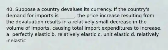 40. Suppose a country devalues its currency. If the country's demand for imports is ______, the price increase resulting from the devaluation results in a relatively small decrease in the volume of imports, causing total import expenditures to increase. a. perfectly elastic b. relatively elastic c. unit elastic d. relatively inelastic