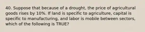 40. Suppose that because of a drought, the price of agricultural goods rises by 10%. If land is specific to agriculture, capital is specific to manufacturing, and labor is mobile between sectors, which of the following is TRUE?