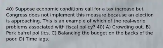 40) Suppose economic conditions call for a tax increase but Congress does not implement this measure because an election is approaching. This is an example of which of the real-world problems associated with fiscal policy? 40) A) Crowding out. B) Pork barrel politics. C) Balancing the budget on the backs of the poor. D) Time lags.