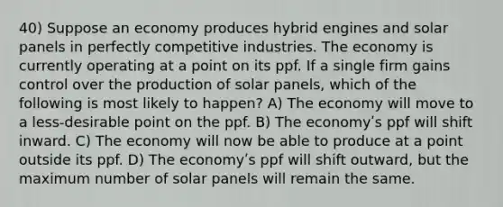 40) Suppose an economy produces hybrid engines and solar panels in perfectly competitive industries. The economy is currently operating at a point on its ppf. If a single firm gains control over the production of solar panels, which of the following is most likely to happen? A) The economy will move to a less-desirable point on the ppf. B) The economyʹs ppf will shift inward. C) The economy will now be able to produce at a point outside its ppf. D) The economyʹs ppf will shift outward, but the maximum number of solar panels will remain the same.