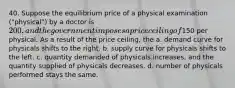 40. Suppose the equilibrium price of a physical examination ("physical") by a doctor is 200, and the government imposes a price ceiling of150 per physical. As a result of the price ceiling, the a. demand curve for physicals shifts to the right. b. supply curve for physicals shifts to the left. c. quantity demanded of physicals increases, and the quantity supplied of physicals decreases. d. number of physicals performed stays the same.