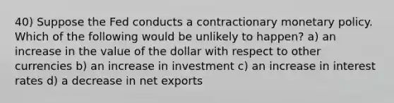 40) Suppose the Fed conducts a contractionary monetary policy. Which of the following would be unlikely to happen? a) an increase in the value of the dollar with respect to other currencies b) an increase in investment c) an increase in interest rates d) a decrease in net exports