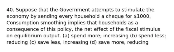 40. Suppose that the Government attempts to stimulate the economy by sending every household a cheque for 1000. Consumption smoothing implies that households as a consequence of this policy, the net effect of the fiscal stimulus on equilibrium output. (a) spend more; increasing (b) spend less; reducing (c) save less, increasing (d) save more, reducing