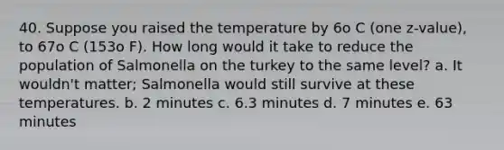 40. Suppose you raised the temperature by 6o C (one z-value), to 67o C (153o F). How long would it take to reduce the population of Salmonella on the turkey to the same level? a. It wouldn't matter; Salmonella would still survive at these temperatures. b. 2 minutes c. 6.3 minutes d. 7 minutes e. 63 minutes