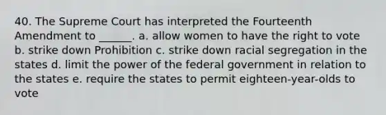 40. The Supreme Court has interpreted the Fourteenth Amendment to ______. a. allow women to have the right to vote b. strike down Prohibition c. strike down racial segregation in the states d. limit the power of the federal government in relation to the states e. require the states to permit eighteen-year-olds to vote