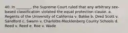 40. In ________, the Supreme Court ruled that any arbitrary sex-based classification violated the equal protection clause. a. Regents of the University of California v. Bakke b. Dred Scott v. Sandford c. Swann v. Charlotte-Mecklenberg County Schools d. Reed v. Reed e. Roe v. Wade