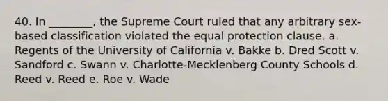 40. In ________, the Supreme Court ruled that any arbitrary sex-based classification violated the equal protection clause. a. Regents of the University of California v. Bakke b. Dred Scott v. Sandford c. Swann v. Charlotte-Mecklenberg County Schools d. Reed v. Reed e. Roe v. Wade