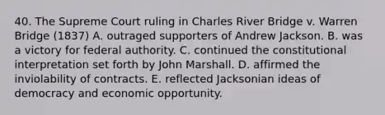 40. The Supreme Court ruling in Charles River Bridge v. Warren Bridge (1837) A. outraged supporters of Andrew Jackson. B. was a victory for federal authority. C. continued the constitutional interpretation set forth by John Marshall. D. affirmed the inviolability of contracts. E. reflected Jacksonian ideas of democracy and economic opportunity.