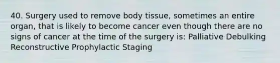 40. Surgery used to remove body tissue, sometimes an entire organ, that is likely to become cancer even though there are no signs of cancer at the time of the surgery is: Palliative Debulking Reconstructive Prophylactic Staging