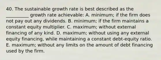 40. The sustainable growth rate is best described as the __________ growth rate achievable: A. minimum; if the firm does not pay out any dividends. B. minimum; if the firm maintains a constant equity multiplier. C. maximum; without external financing of any kind. D. maximum; without using any external equity financing, while maintaining a constant debt-equity ratio. E. maximum; without any limits on the amount of debt financing used by the firm.