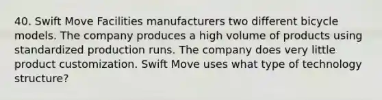 40. Swift Move Facilities manufacturers two different bicycle models. The company produces a high volume of products using standardized production runs. The company does very little product customization. Swift Move uses what type of technology structure?