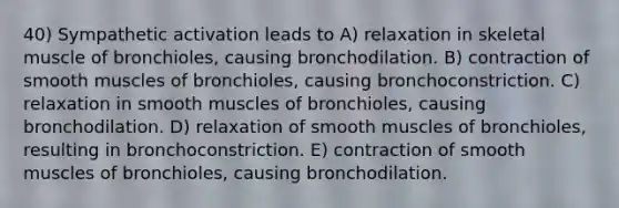 40) Sympathetic activation leads to A) relaxation in skeletal muscle of bronchioles, causing bronchodilation. B) contraction of smooth muscles of bronchioles, causing bronchoconstriction. C) relaxation in smooth muscles of bronchioles, causing bronchodilation. D) relaxation of smooth muscles of bronchioles, resulting in bronchoconstriction. E) contraction of smooth muscles of bronchioles, causing bronchodilation.