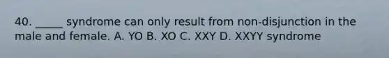 40. _____ syndrome can only result from non-disjunction in the male and female. A. YO B. XO C. XXY D. XXYY syndrome