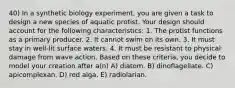 40) In a synthetic biology experiment, you are given a task to design a new species of aquatic protist. Your design should account for the following characteristics: 1. The protist functions as a primary producer. 2. It cannot swim on its own. 3. It must stay in well-lit surface waters. 4. It must be resistant to physical damage from wave action. Based on these criteria, you decide to model your creation after a(n) A) diatom. B) dinoflagellate. C) apicomplexan. D) red alga. E) radiolarian.