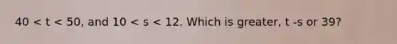 40 < t < 50, and 10 < s < 12. Which is greater, t -s or 39?