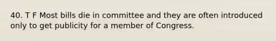 40. T F Most bills die in committee and they are often introduced only to get publicity for a member of Congress.