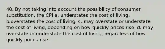 40. By not taking into account the possibility of consumer substitution, the CPI a. understates the cost of living. b.overstates the cost of living. c. may overstate or understate the cost of living, depending on how quickly prices rise. d. may overstate or understate the cost of living, regardless of how quickly prices rise.