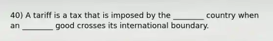 40) A tariff is a tax that is imposed by the ________ country when an ________ good crosses its international boundary.