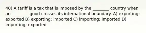 40) A tariff is a tax that is imposed by the ________ country when an ________ good crosses its international boundary. A) exporting; exported B) exporting; imported C) importing; imported D) importing; exported