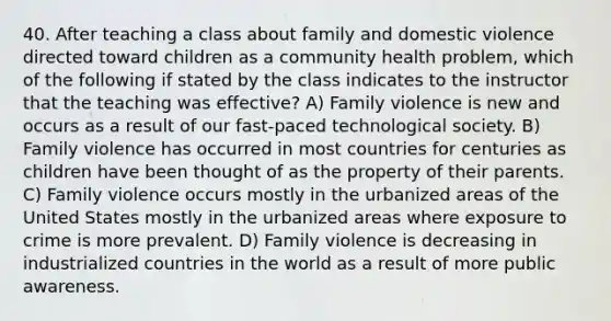 40. After teaching a class about family and domestic violence directed toward children as a community health problem, which of the following if stated by the class indicates to the instructor that the teaching was effective? A) Family violence is new and occurs as a result of our fast-paced technological society. B) Family violence has occurred in most countries for centuries as children have been thought of as the property of their parents. C) Family violence occurs mostly in the urbanized areas of the United States mostly in the urbanized areas where exposure to crime is more prevalent. D) Family violence is decreasing in industrialized countries in the world as a result of more public awareness.