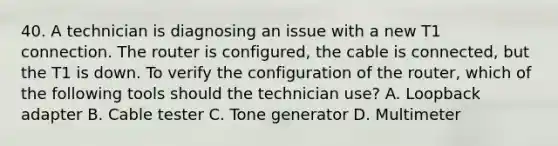 40. A technician is diagnosing an issue with a new T1 connection. The router is configured, the cable is connected, but the T1 is down. To verify the configuration of the router, which of the following tools should the technician use? A. Loopback adapter B. Cable tester C. Tone generator D. Multimeter