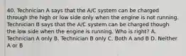 40. Technician A says that the A/C system can be charged through the high or low side only when the engine is not running. Technician B says that the A/C system can be charged though the low side when the engine is running. Who is right? A. Technician A only B. Technician B only C. Both A and B D. Neither A or B