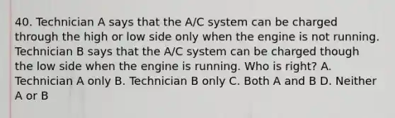 40. Technician A says that the A/C system can be charged through the high or low side only when the engine is not running. Technician B says that the A/C system can be charged though the low side when the engine is running. Who is right? A. Technician A only B. Technician B only C. Both A and B D. Neither A or B