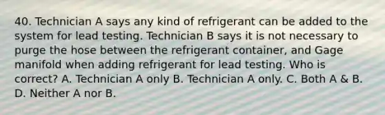 40. Technician A says any kind of refrigerant can be added to the system for lead testing. Technician B says it is not necessary to purge the hose between the refrigerant container, and Gage manifold when adding refrigerant for lead testing. Who is correct? A. Technician A only B. Technician A only. C. Both A & B. D. Neither A nor B.