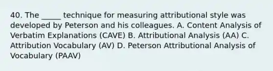 40. The _____ technique for measuring attributional style was developed by Peterson and his colleagues. A. Content Analysis of Verbatim Explanations (CAVE) B. Attributional Analysis (AA) C. Attribution Vocabulary (AV) D. Peterson Attributional Analysis of Vocabulary (PAAV)