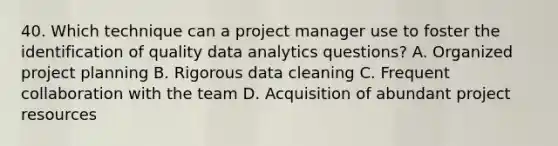 40. Which technique can a project manager use to foster the identification of quality data analytics questions? A. Organized project planning B. Rigorous data cleaning C. Frequent collaboration with the team D. Acquisition of abundant project resources